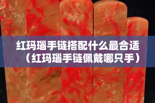 紅瑪瑙手鏈搭配什么最合適（紅瑪瑙手鏈佩戴哪只手）
