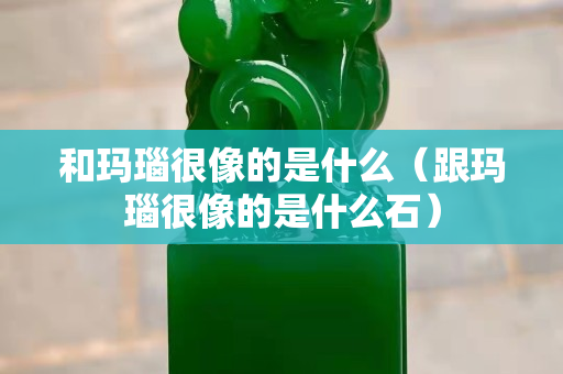 和瑪瑙很像的是什么（跟瑪瑙很像的是什么石）