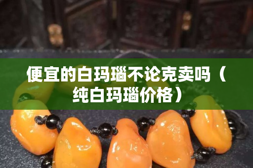 便宜的白瑪瑙不論克賣嗎（純白瑪瑙價(jià)格）
