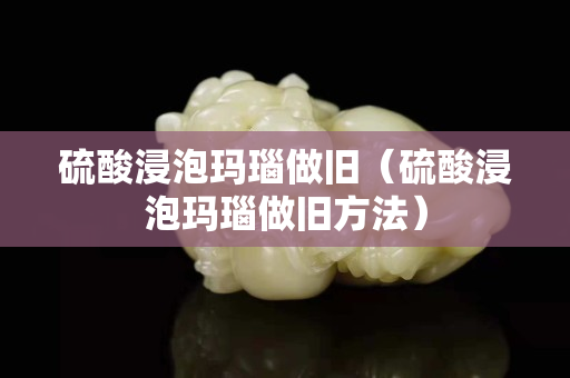 硫酸浸泡瑪瑙做舊（硫酸浸泡瑪瑙做舊方法）