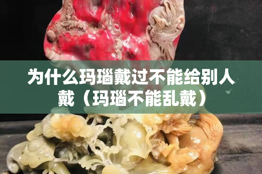 為什么瑪瑙戴過不能給別人戴（瑪瑙不能亂戴）