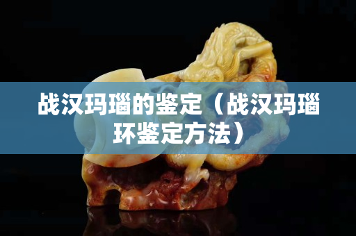 戰(zhàn)漢瑪瑙的鑒定（戰(zhàn)漢瑪瑙環(huán)鑒定方法）