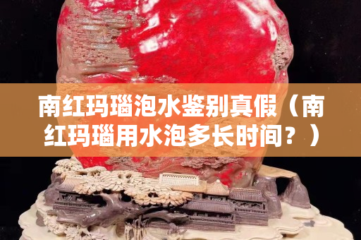 南紅瑪瑙泡水鑒別真假（南紅瑪瑙用水泡多長時(shí)間？）