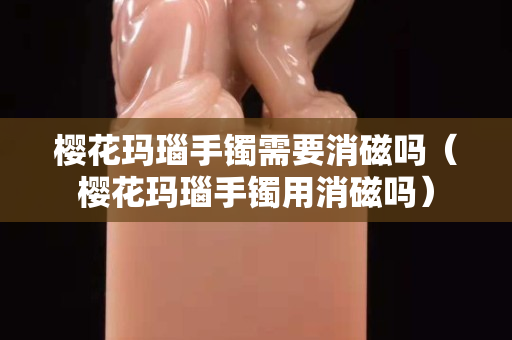 櫻花瑪瑙手鐲需要消磁嗎（櫻花瑪瑙手鐲用消磁嗎）