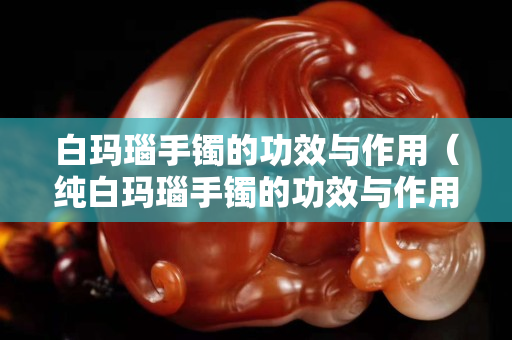 白瑪瑙手鐲的功效與作用（純白瑪瑙手鐲的功效與作用）