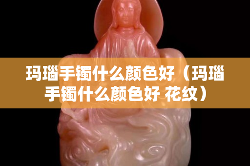 瑪瑙手鐲什么顏色好（瑪瑙手鐲什么顏色好 花紋）