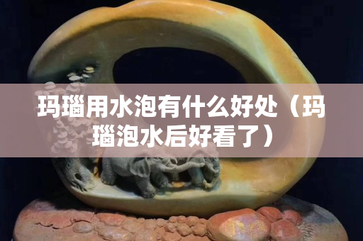 瑪瑙用水泡有什么好處（瑪瑙泡水后好看了）