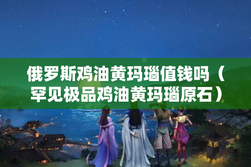 俄羅斯雞油黃瑪瑙值錢嗎（罕見極品雞油黃瑪瑙原石）