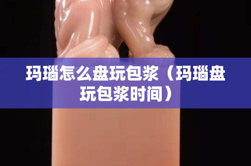 瑪瑙怎么盤玩包漿（瑪瑙盤玩包漿時間）