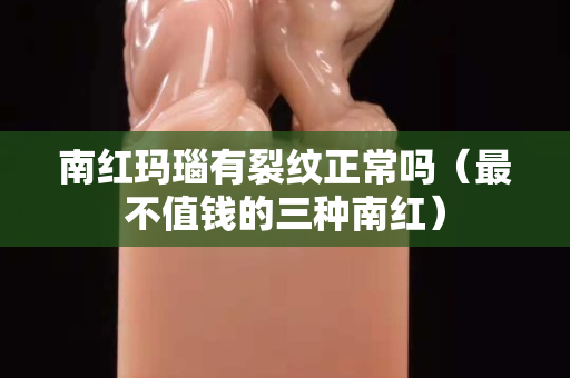南紅瑪瑙有裂紋正常嗎（最不值錢的三種南紅）