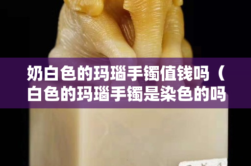 奶白色的瑪瑙手鐲值錢嗎（白色的瑪瑙手鐲是染色的嗎）