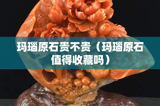 瑪瑙原石貴不貴（瑪瑙原石值得收藏嗎）