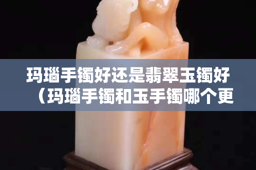 瑪瑙手鐲好還是翡翠玉鐲好（瑪瑙手鐲和玉手鐲哪個更好）