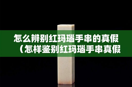 怎么辨別紅瑪瑙手串的真假（怎樣鑒別紅瑪瑙手串真假）