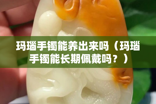 瑪瑙手鐲能養出來嗎（瑪瑙手鐲能長期佩戴嗎？）