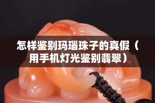 怎樣鑒別瑪瑙珠子的真假（用手機燈光鑒別翡翠）