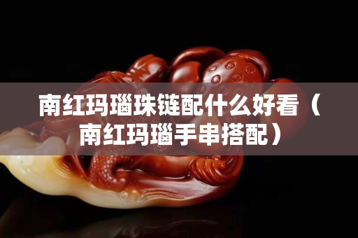 南紅瑪瑙珠鏈配什么好看（南紅瑪瑙手串搭配）