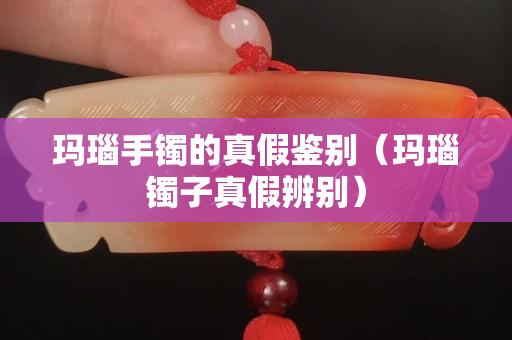 瑪瑙手鐲的真假鑒別（瑪瑙鐲子真假辨別）