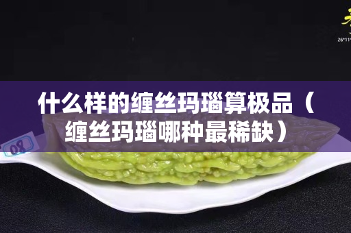什么樣的纏絲瑪瑙算極品（纏絲瑪瑙哪種最稀缺）