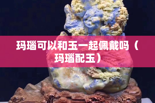 瑪瑙可以和玉一起佩戴嗎（瑪瑙配玉）