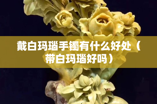 戴白瑪瑙手鐲有什么好處（帶白瑪瑙好嗎）