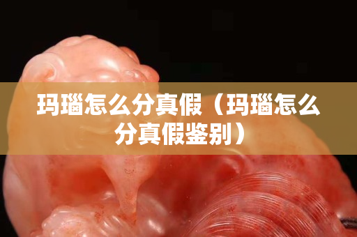 瑪瑙怎么分真假（瑪瑙怎么分真假鑒別）