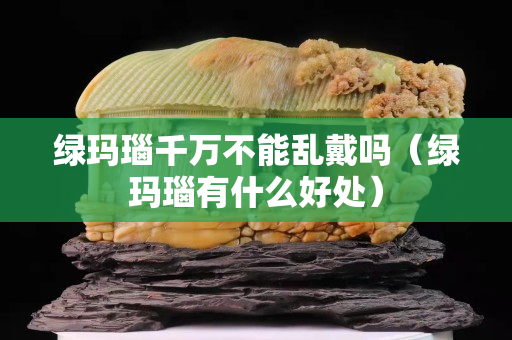 綠瑪瑙千萬不能亂戴嗎（綠瑪瑙有什么好處）
