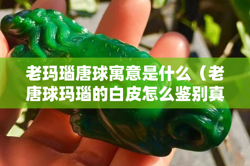 老瑪瑙唐球寓意是什么（老唐球瑪瑙的白皮怎么鑒別真假）