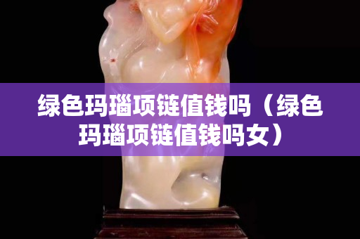 綠色瑪瑙項(xiàng)鏈值錢(qián)嗎（綠色瑪瑙項(xiàng)鏈值錢(qián)嗎女）