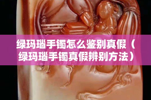 綠瑪瑙手鐲怎么鑒別真假（綠瑪瑙手鐲真假辨別方法）