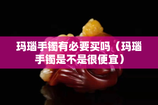 瑪瑙手鐲有必要買嗎（瑪瑙手鐲是不是很便宜）