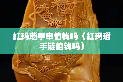 紅瑪瑙手串值錢嗎（紅瑪瑙手鏈值錢嗎）
