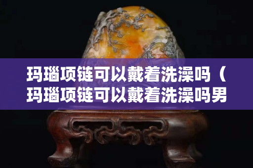 瑪瑙項鏈可以戴著洗澡嗎（瑪瑙項鏈可以戴著洗澡嗎男生）