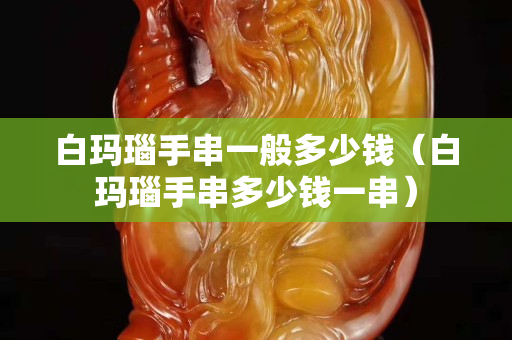 白瑪瑙手串一般多少錢（白瑪瑙手串多少錢一串）