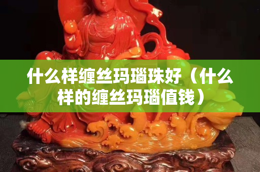 什么樣纏絲瑪瑙珠好（什么樣的纏絲瑪瑙值錢）