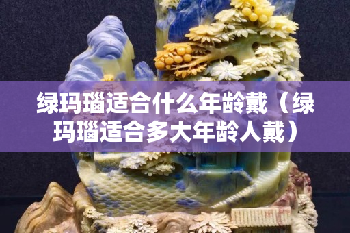 綠瑪瑙適合什么年齡戴（綠瑪瑙適合多大年齡人戴）