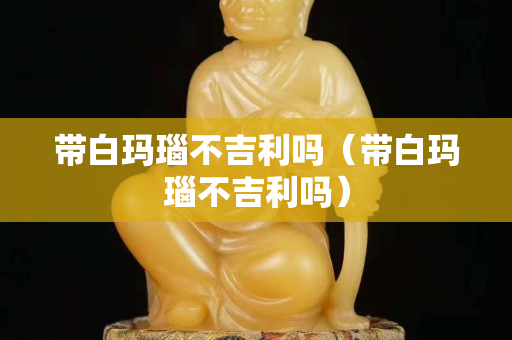 帶白瑪瑙不吉利嗎（帶白瑪瑙不吉利嗎）