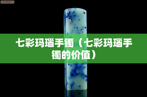 七彩瑪瑙手鐲（七彩瑪瑙手鐲的價值）