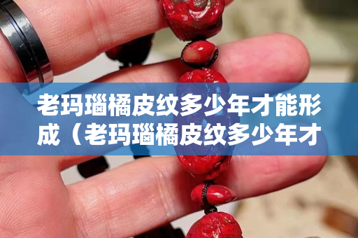 老瑪瑙橘皮紋多少年才能形成（老瑪瑙橘皮紋多少年才能形成裂紋）