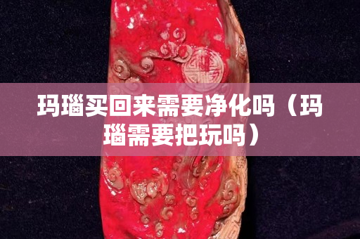 瑪瑙買回來需要凈化嗎（瑪瑙需要把玩嗎）