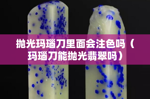 拋光瑪瑙刀里面會注色嗎（瑪瑙刀能拋光翡翠嗎）