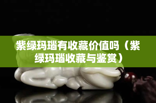 紫綠瑪瑙有收藏價值嗎（紫綠瑪瑙收藏與鑒賞）