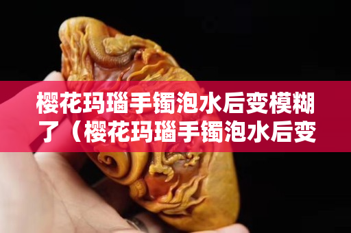 櫻花瑪瑙手鐲泡水后變模糊了（櫻花瑪瑙手鐲泡水后變模糊了正常嗎）
