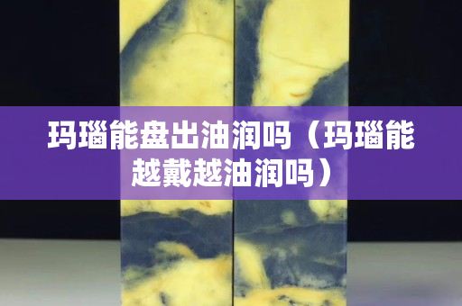 瑪瑙能盤出油潤嗎（瑪瑙能越戴越油潤嗎）