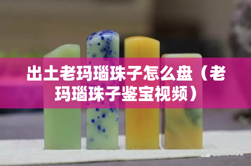 出土老瑪瑙珠子怎么盤（老瑪瑙珠子鑒寶視頻）