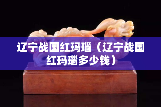 遼寧戰國紅瑪瑙（遼寧戰國紅瑪瑙多少錢）