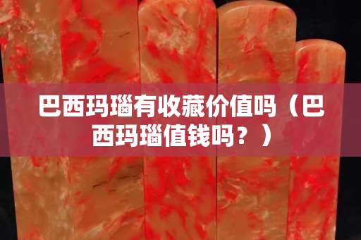 巴西瑪瑙有收藏價值嗎（巴西瑪瑙值錢嗎？）