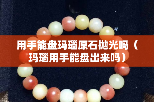 用手能盤瑪瑙原石拋光嗎（瑪瑙用手能盤出來嗎）