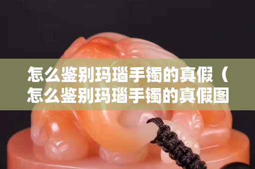 怎么鑒別瑪瑙手鐲的真假（怎么鑒別瑪瑙手鐲的真假圖片）