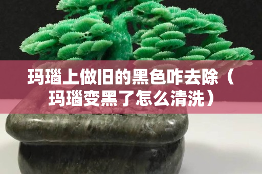 瑪瑙上做舊的黑色咋去除（瑪瑙變黑了怎么清洗）